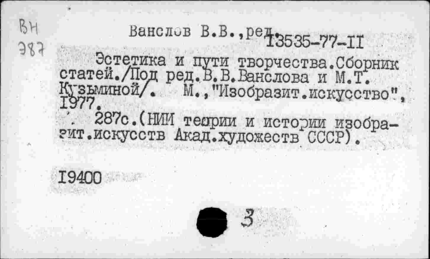 ﻿. ВансЛиБ В*В’,ре1Э535-77-П
Эстетика и пути творчества.Сборник статей./Под ред.В.В.Ванслова и М.Т. К^зкминой/.	М., ’’Изобразит, искусство”,
\ 287с.(НИИ теории и истории изобразит.искусств Акад.художеств СССР).
19400